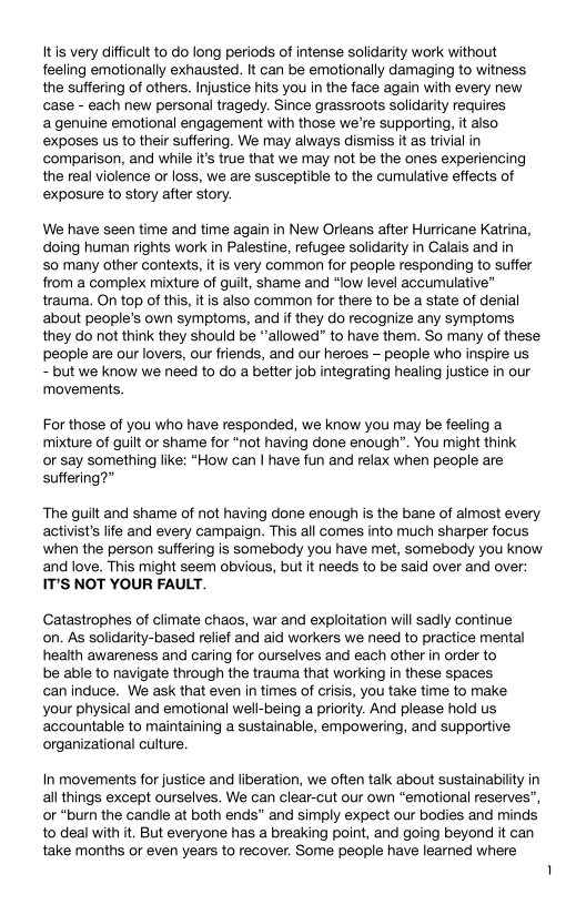 It is very difficult to do long periods of intense solidarity work without
feeling emotionally exhausted. It can be emotionally damaging to witness
the suffering of others. Injustice hits you in the face again with every new
case - each new personal tragedy. Since grassroots solidarity requires

a genuine emotional engagement with those we're supporting, it also
exposes us to their suffering. We may always dismiss it as trivial in
comparison, and while it’s true that we may not be the ones experiencing
the real violence or loss, we are susceptible to the cumulative effects of
exposure to story after story.

We have seen time and time again in New Orleans after Hurricane Katrina,
doing human rights work in Palestine, refugee solidarity in Calais and in

so many other contexts, itis very common for people responding to suffer
from a complex mixture of guilt, shame and “low level accumulative”
trauma. On top of this, it is also common for there to be a state of denial
about people's own symptoms, and if they do recognize any symptoms
they do not think they should be “allowed” to have them. So many of these
people are our lovers, our friends, and our heroes — people who inspire us

~ but we know we need to do a better job integrating healing justice in our
‘movements,

For those of you who have responded, we know you may be feeling a
mixture of guilt or shame for “not having done enough”. You might think
or say something like: “How can I have fun and relax when people are
suffering?”

The guilt and shame of not having done enough is the bane of almost every
activists life and every campaign. This all comes into much sharper focus
when the person suffering is somebody you have met, somebody you know
and love. This might seem obvious, but it needs to be said over and over:
IT’S NOT YOUR FAULT.

Catastrophes of climate chaos, war and exploitation will sadly continue
on. As solidarity-based relief and aid workers we need to practice mental
health awareness and caring for ourselves and each other in order to

be able to navigate through the trauma that working in these spaces

can induce. We ask that even in times of crisis, you take time to make
your physical and emotional well-being a priority. And please hold us
accountable to maintaining a sustainable, empowering, and supportive
organizational culture.

In movements for justice and liberation, we often talk about sustainability in
all things except ourselves. We can clear-cut our own “emotional reserves”,
or “burn the candle at both ends” and simply expect our bodies and minds
to deal with it. But everyone has a breaking point, and going beyond it can

take months or even years to recover. Some people have learned where
